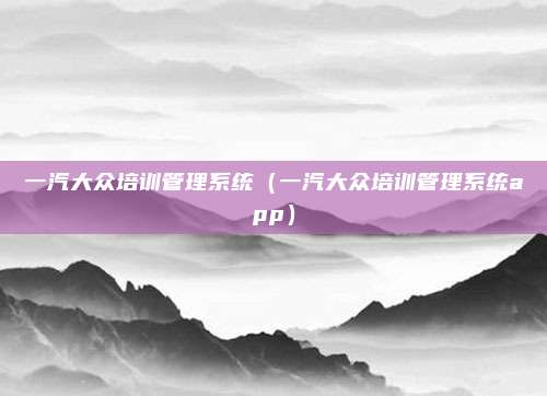 一汽大众培训管理系统(一汽大众培训管理系统app)