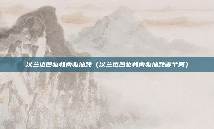 汉兰达四驱和两驱油耗（汉兰达四驱和两驱油耗哪个高）