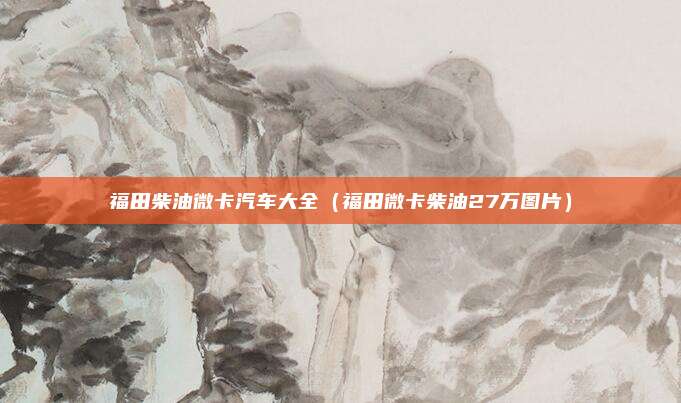 福田柴油微卡汽车大全(福田微卡柴油27万图片)