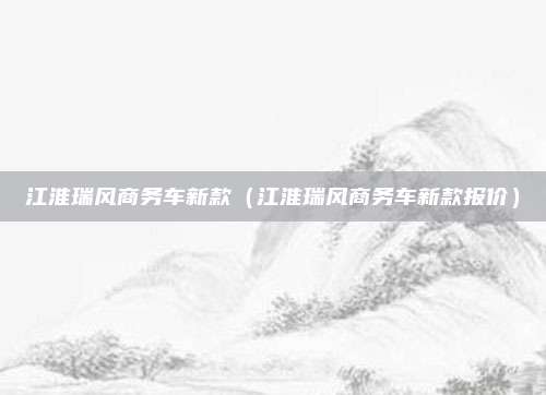 江淮瑞风商务车新款(江淮瑞风商务车新款报价)