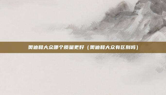 奥迪和大众哪个质量更好（奥迪和大众有区别吗）