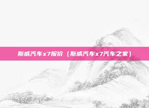 斯威汽车x7报价（斯威汽车x7汽车之家）