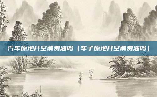 汽车原地开空调费油吗（车子原地开空调费油吗）