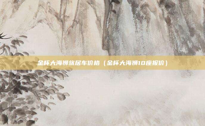 金杯大海狮旅居车价格（金杯大海狮10座报价）