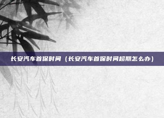 长安汽车首保时间（长安汽车首保时间超期怎么办）