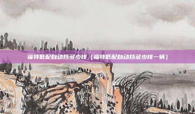福特低配自动挡多少钱（福特低配自动挡多少钱一辆）