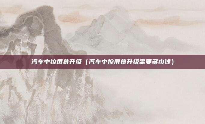 汽车中控屏幕升级（汽车中控屏幕升级需要多少钱）