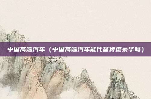 中国高端汽车（中国高端汽车能代替传统豪华吗）