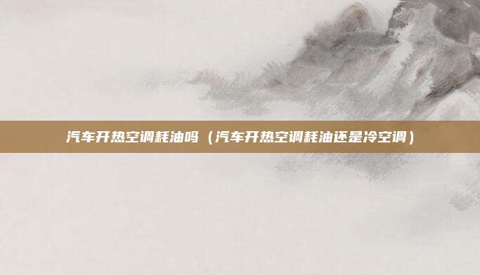 汽车开热空调耗油吗（汽车开热空调耗油还是冷空调）