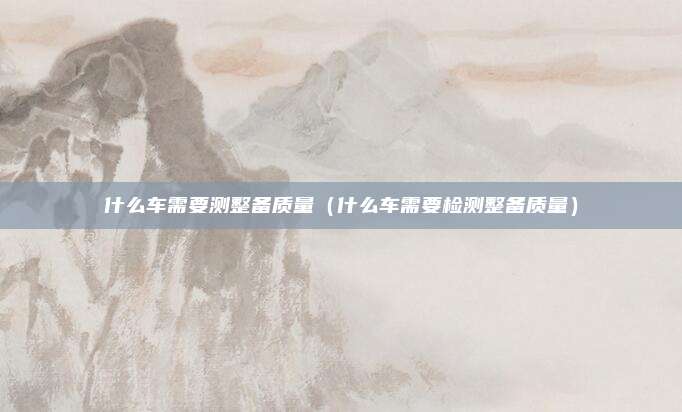 什么车需要测整备质量（什么车需要检测整备质量）