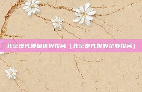 北京现代质量世界排名(北京现代世界企业排名)