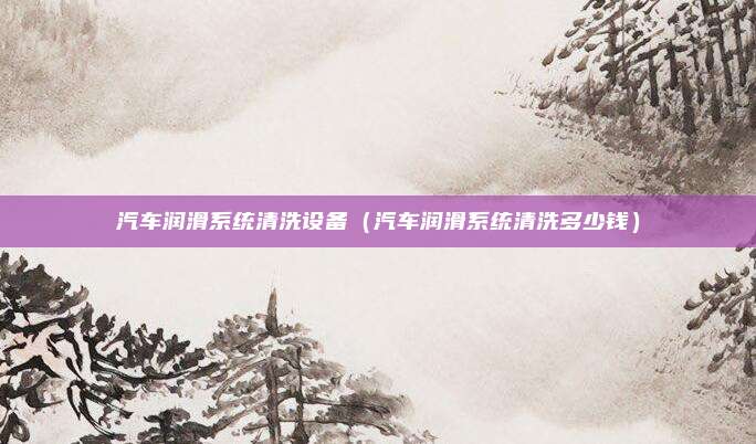 汽车润滑系统清洗设备（汽车润滑系统清洗多少钱）