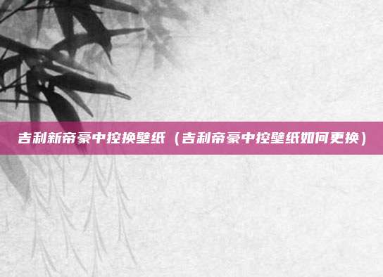 吉利新帝豪中控换壁纸（吉利帝豪中控壁纸如何更换）