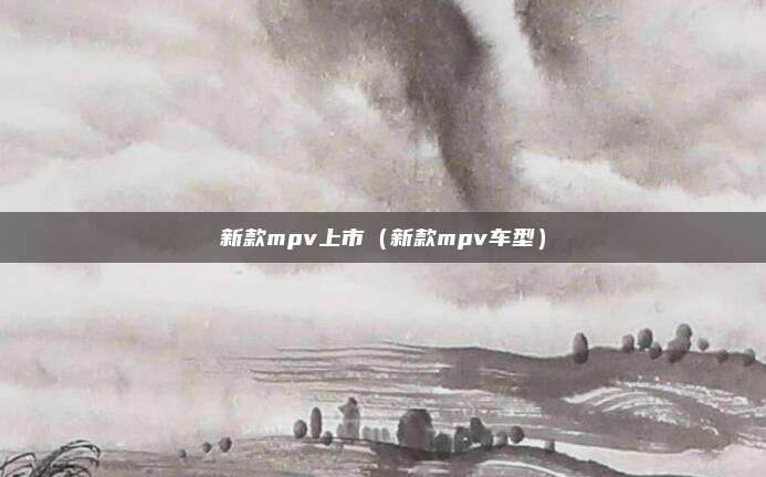 新款mpv上市（新款mpv车型）