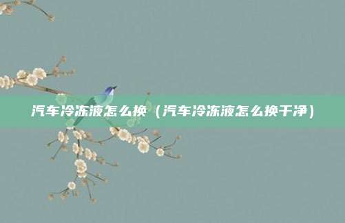 汽车冷冻液怎么换（汽车冷冻液怎么换干净）
