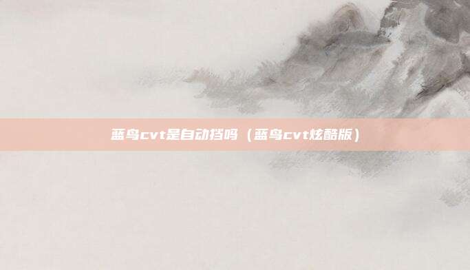 蓝鸟cvt是自动挡吗（蓝鸟cvt炫酷版）