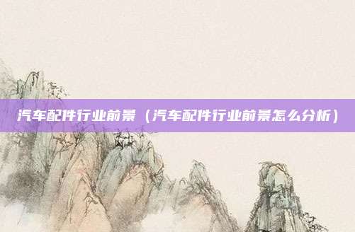汽车配件行业前景（汽车配件行业前景怎么分析）
