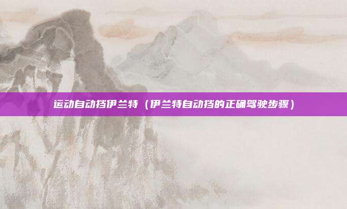 运动自动挡伊兰特（伊兰特自动挡的正确驾驶步骤）