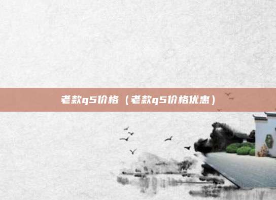 老款q5价格（老款q5价格优惠）