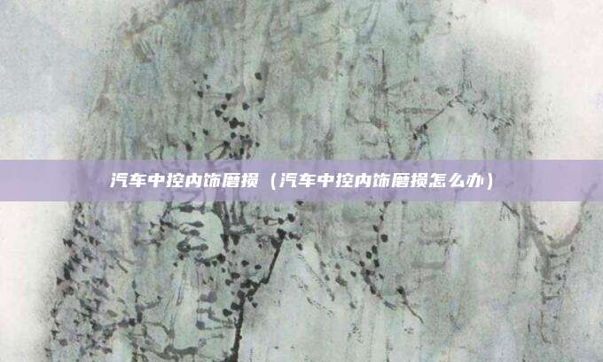 汽车中控内饰磨损（汽车中控内饰磨损怎么办）