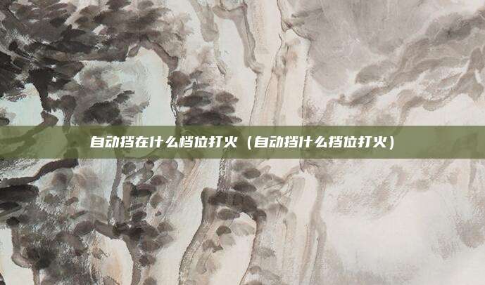 自动挡在什么档位打火（自动挡什么挡位打火）