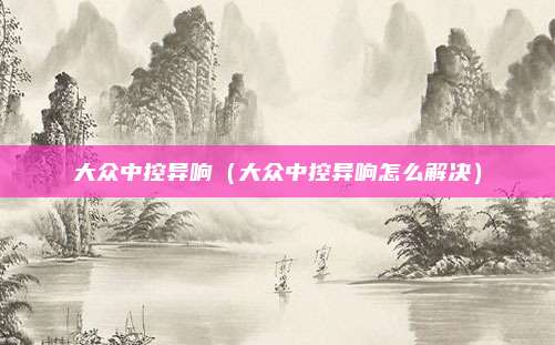大众中控异响（大众中控异响怎么解决）