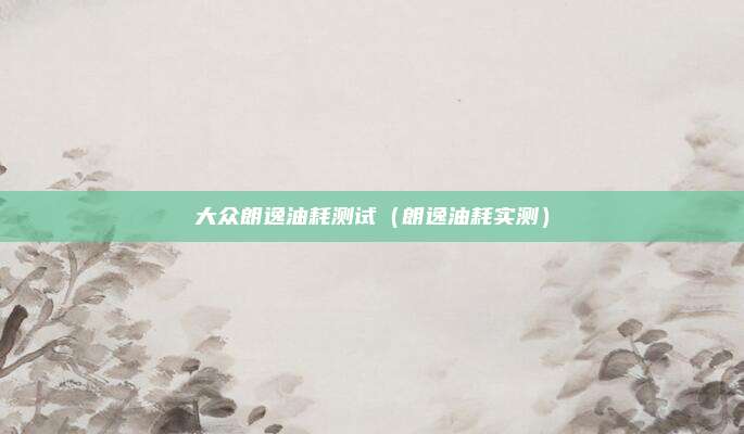 大众朗逸油耗测试（朗逸油耗实测）