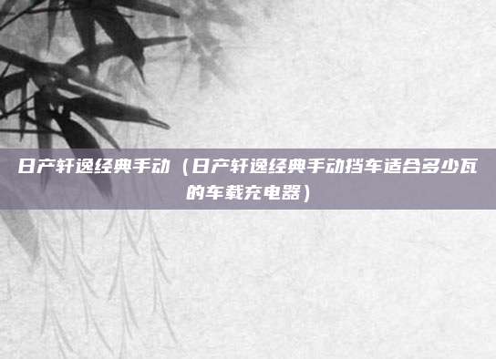 日产轩逸经典手动（日产轩逸经典手动挡车适合多少瓦的车载充电器）