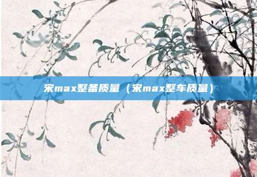 宋max整备质量（宋max整车质量）