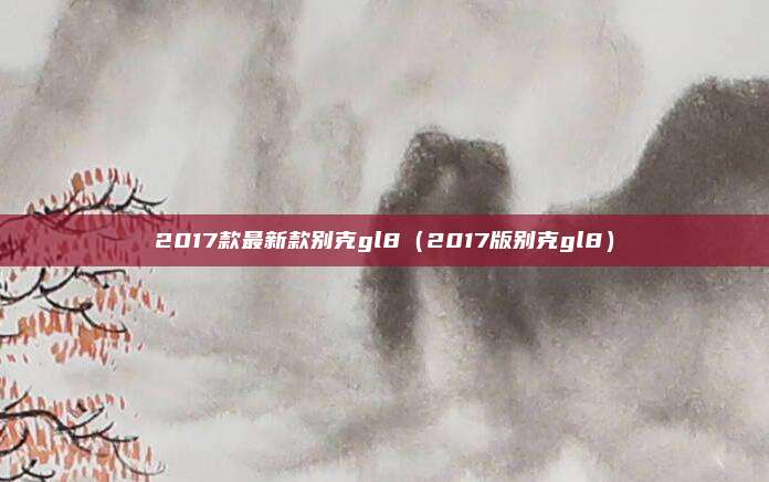 2017款最新款别克gl8(2017版别克gl8)