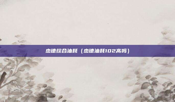 杰德综合油耗（杰德油耗102高吗）