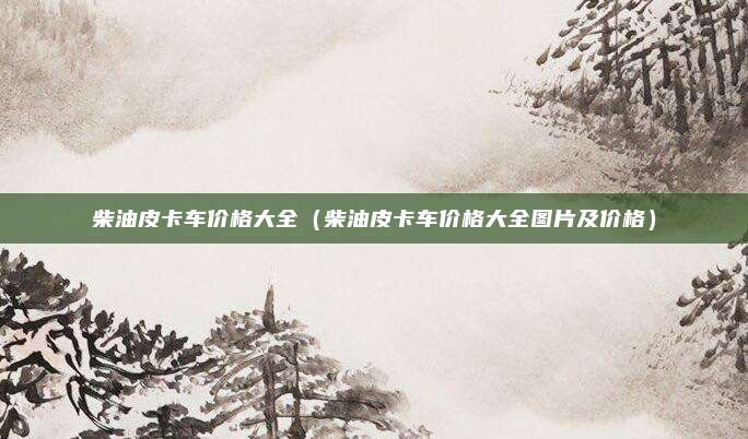 柴油皮卡车价格大全（柴油皮卡车价格大全图片及价格）