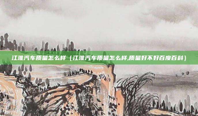 江淮汽车质量怎么样（江淮汽车质量怎么样,质量好不好百度百科）
