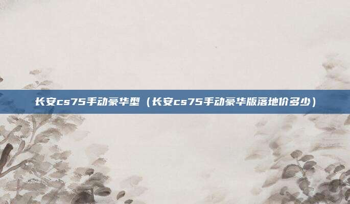 长安cs75手动豪华型（长安cs75手动豪华版落地价多少）