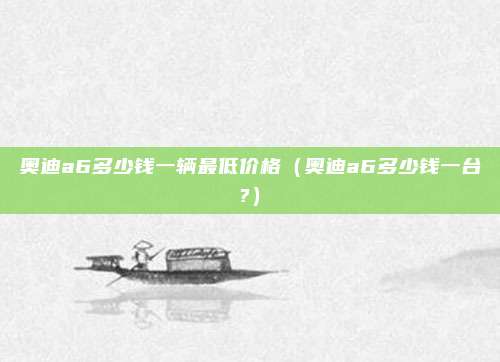 奥迪a6多少钱一辆最低价格（奥迪a6多少钱一台?）