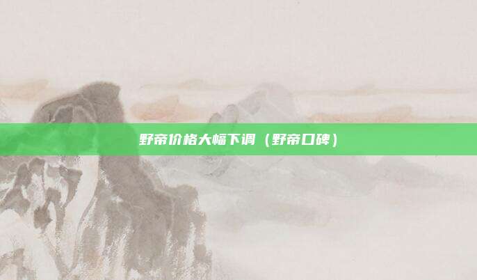野帝价格大幅下调(野帝口碑)