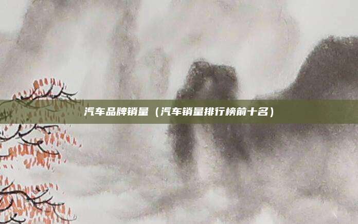 汽车品牌销量（汽车销量排行榜前十名）