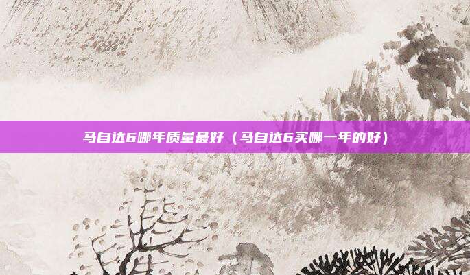 马自达6哪年质量最好（马自达6买哪一年的好）