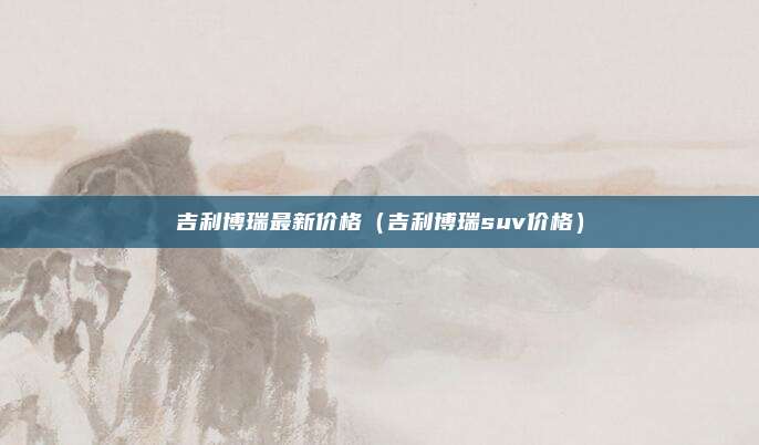 吉利博瑞最新价格（吉利博瑞suv价格）