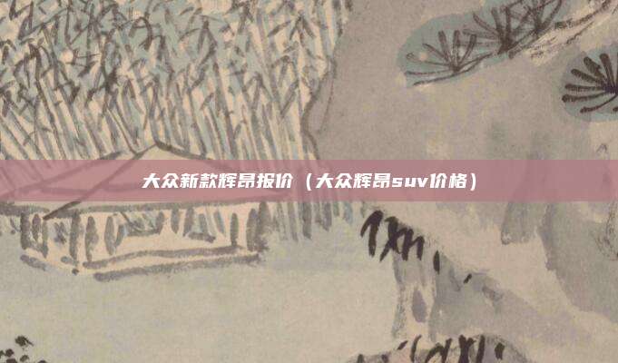 大众新款辉昂报价（大众辉昂suv价格）