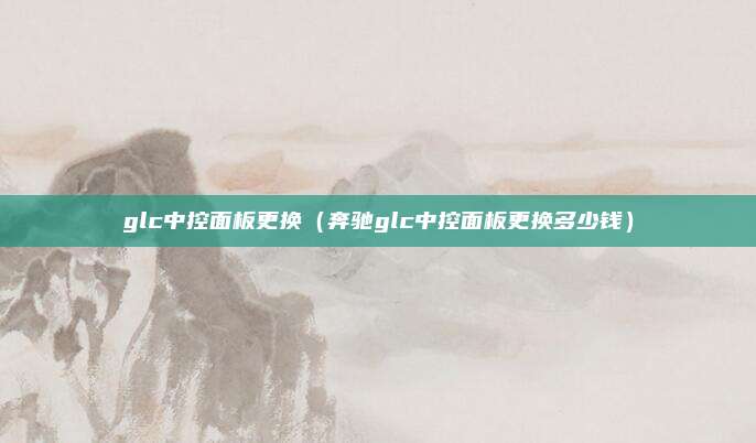 glc中控面板更换（奔驰glc中控面板更换多少钱）