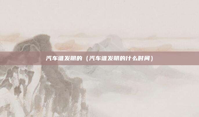 汽车谁发明的（汽车谁发明的什么时间）