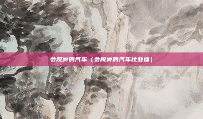 会跳舞的汽车（会跳舞的汽车比亚迪）