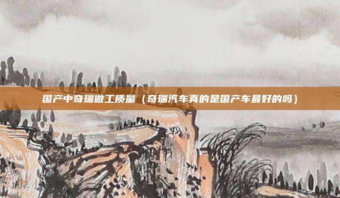 国产中奇瑞做工质量（奇瑞汽车真的是国产车最好的吗）