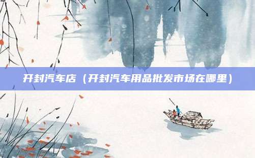 开封汽车店(开封汽车用品批发市场在哪里)