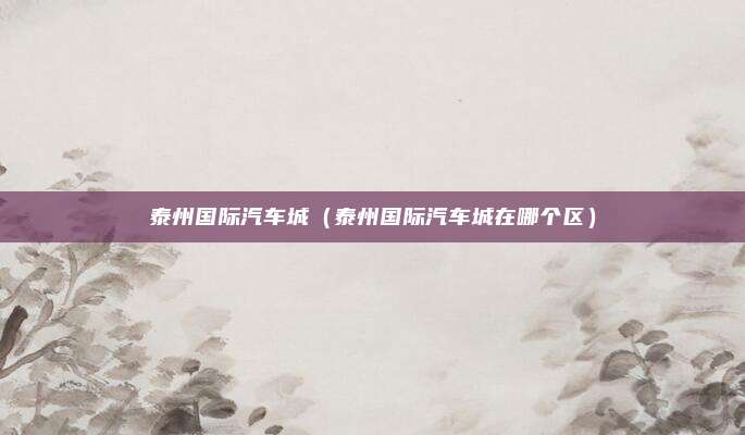泰州国际汽车城（泰州国际汽车城在哪个区）