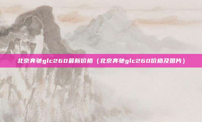 北京奔驰glc260最新价格（北京奔驰glc260价格及图片）
