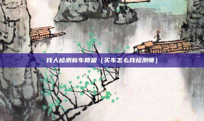 找人检测新车质量（买车怎么找检测师）