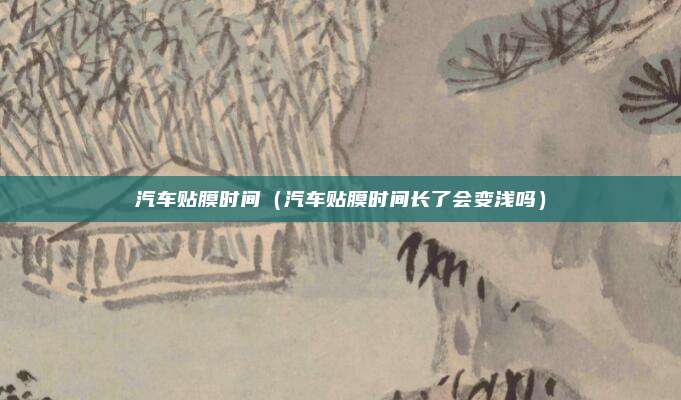 汽车贴膜时间(汽车贴膜时间长了会变浅吗)