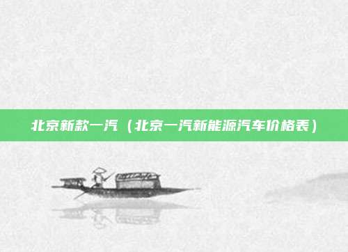 北京新款一汽（北京一汽新能源汽车价格表）